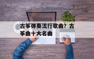 古筝弹奏流行歌曲？古筝曲十大名曲