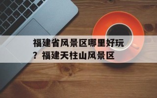 福建省风景区哪里好玩？福建天柱山风景区