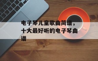 电子琴儿童歌曲简谱，十大最好听的电子琴曲谱