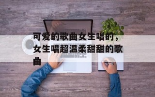 可爱的歌曲女生唱的，女生唱超温柔甜甜的歌曲