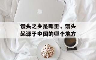 馒头之乡是哪里，馒头起源于中国的哪个地方