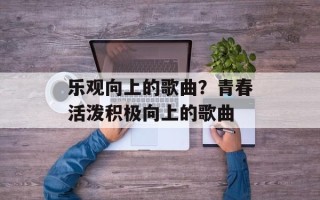 乐观向上的歌曲？青春活泼积极向上的歌曲