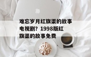 难忘岁月红旗渠的故事电视剧？1998版红旗渠的故事免费