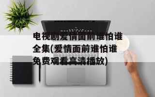 电视剧爱情面前谁怕谁全集(爱情面前谁怕谁免费观看高清播放)