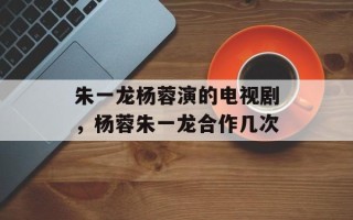 朱一龙杨蓉演的电视剧，杨蓉朱一龙合作几次
