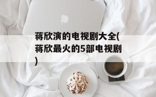 蒋欣演的电视剧大全(蒋欣最火的5部电视剧)