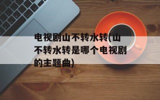 电视剧山不转水转(山不转水转是哪个电视剧的主题曲)