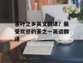 茶叶之乡英文翻译？最受欢迎的茶之一英语翻译