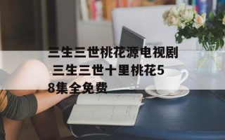 三生三世桃花源电视剧 三生三世十里桃花58集全免费