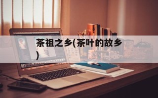 茶祖之乡(茶叶的故乡)