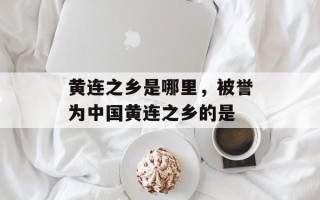 黄连之乡是哪里，被誉为中国黄连之乡的是