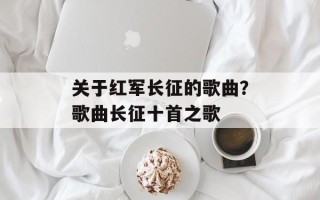 关于红军长征的歌曲？歌曲长征十首之歌