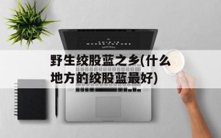 野生绞股蓝之乡(什么地方的绞股蓝最好)