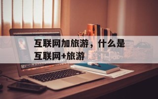 互联网加旅游，什么是互联网+旅游