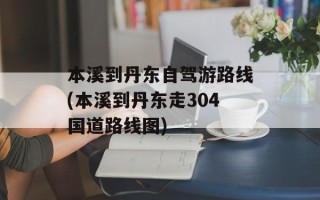 本溪到丹东自驾游路线(本溪到丹东走304国道路线图)