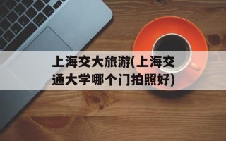 上海交大旅游(上海交通大学哪个门拍照好)