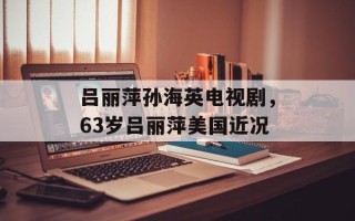 吕丽萍孙海英电视剧，63岁吕丽萍美国近况