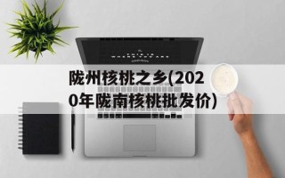 陇州核桃之乡(2020年陇南核桃批发价)