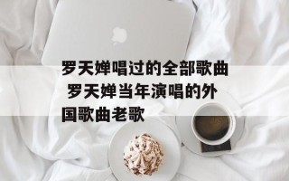 罗天婵唱过的全部歌曲 罗天婵当年演唱的外国歌曲老歌