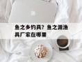 鱼之乡钓具？鱼之源渔具厂家在哪里