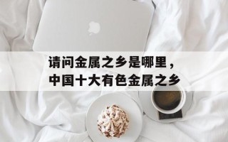 请问金属之乡是哪里，中国十大有色金属之乡