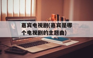 嘉宾电视剧(嘉宾是哪个电视剧的主题曲)