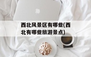 西北风景区有哪些(西北有哪些旅游景点)