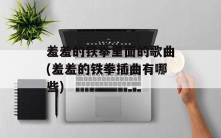 羞羞的铁拳里面的歌曲(羞羞的铁拳插曲有哪些)
