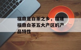 福鼎是白茶之乡，福建福鼎白茶五大产区的产品特性