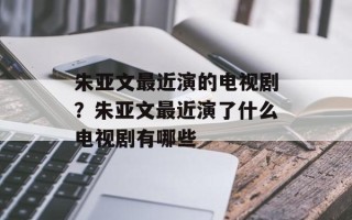 朱亚文最近演的电视剧？朱亚文最近演了什么电视剧有哪些