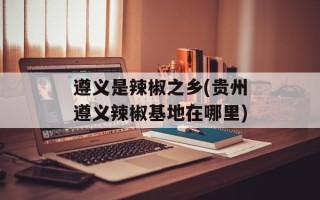 遵义是辣椒之乡(贵州遵义辣椒基地在哪里)