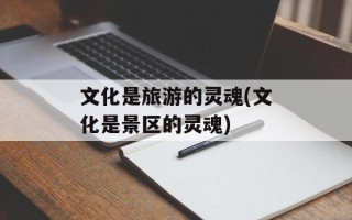 文化是旅游的灵魂(文化是景区的灵魂)