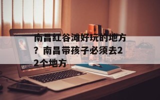 南昌红谷滩好玩的地方？南昌带孩子必须去22个地方