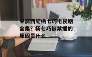 豆腐西施杨七巧电视剧全集？杨七巧被禁播的原因是什么