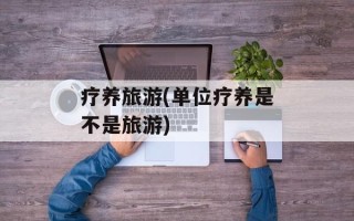 疗养旅游(单位疗养是不是旅游)
