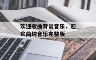 欢迎歌曲背景音乐，迎宾曲纯音乐完整版