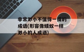 非常渺小不值得一提的成语(形容像蝼蚁一样渺小的人成语)