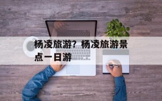 杨凌旅游？杨凌旅游景点一日游