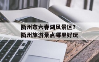 衢州市六春湖风景区？衢州旅游景点哪里好玩