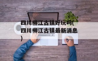 四川柳江古镇好玩吗(四川柳江古镇最新消息)