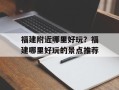 福建附近哪里好玩？福建哪里好玩的景点推荐