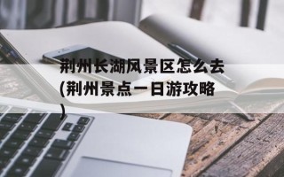 荆州长湖风景区怎么去(荆州景点一日游攻略)