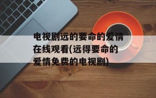 电视剧远的要命的爱情在线观看(远得要命的爱情免费的电视剧)