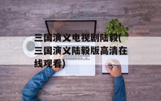 三国演义电视剧陆毅(三国演义陆毅版高清在线观看)
