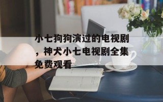 小七狗狗演过的电视剧，神犬小七电视剧全集免费观看