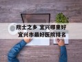 院士之乡 宜兴哪里好 宜兴市最好医院排名