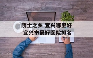 院士之乡 宜兴哪里好 宜兴市最好医院排名
