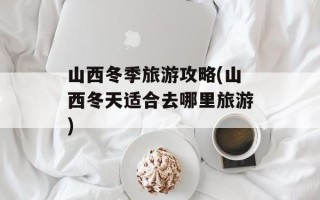 山西冬季旅游攻略(山西冬天适合去哪里旅游)