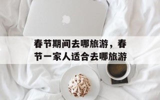春节期间去哪旅游，春节一家人适合去哪旅游