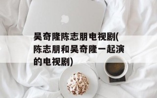 吴奇隆陈志朋电视剧(陈志朋和吴奇隆一起演的电视剧)
